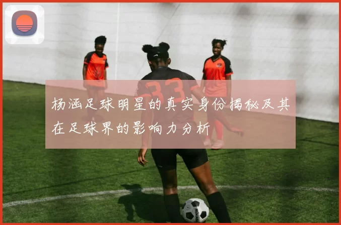 杨涵足球明星的真实身份揭秘及其在足球界的影响力分析