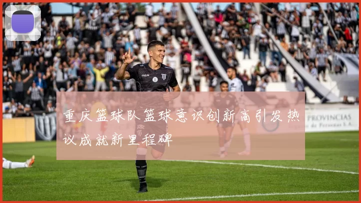 重庆篮球队篮球意识创新高引发热议成就新里程碑