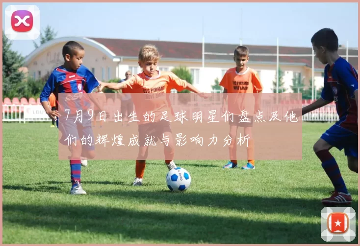 7月9日出生的足球明星们盘点及他们的辉煌成就与影响力分析