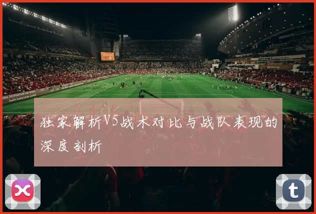 独家解析V5战术对比与战队表现的深度剖析