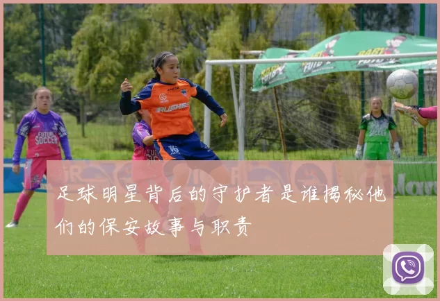 足球明星背后的守护者是谁揭秘他们的保安故事与职责