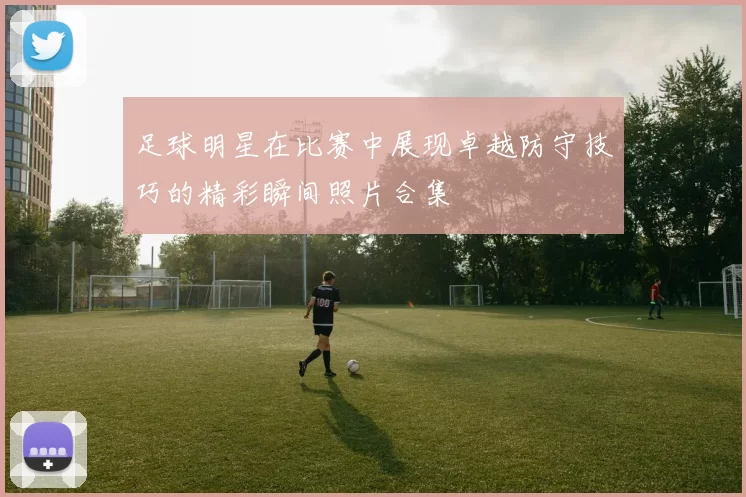 足球明星在比赛中展现卓越防守技巧的精彩瞬间照片合集