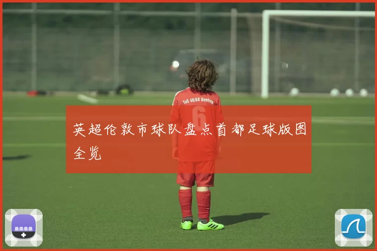 英超伦敦市球队盘点首都足球版图全览