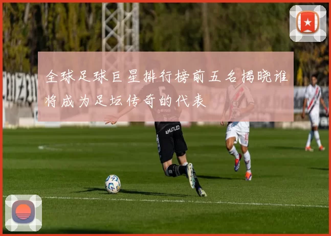 全球足球巨星排行榜前五名揭晓谁将成为足坛传奇的代表