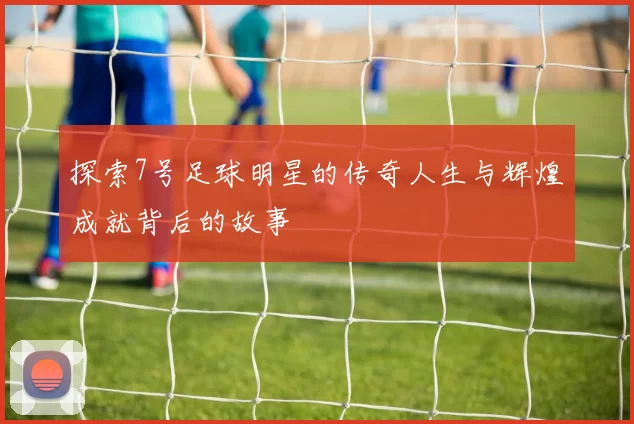 探索7号足球明星的传奇人生与辉煌成就背后的故事