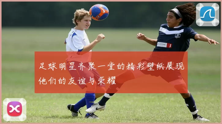 足球明星齐聚一堂的精彩壁纸展现他们的友谊与荣耀