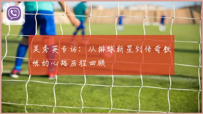 吴秀英专访：从排球新星到传奇教练的心路历程回顾