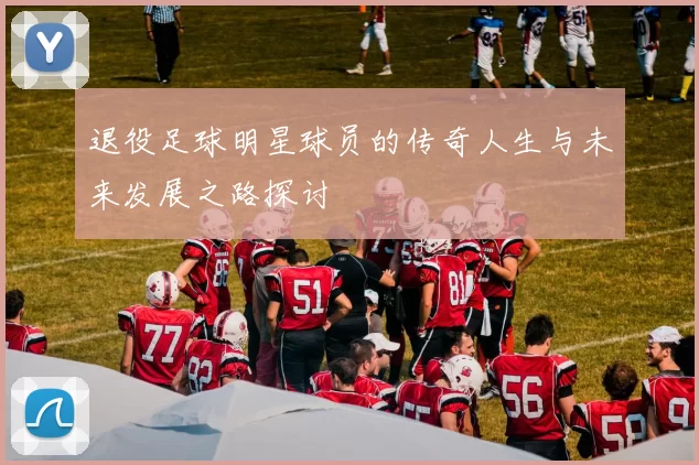 退役足球明星球员的传奇人生与未来发展之路探讨
