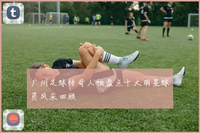 广州足球传奇人物盘点十大明星球员风采回顾