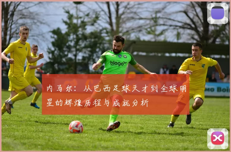 内马尔：从巴西足球天才到全球明星的辉煌历程与成就分析