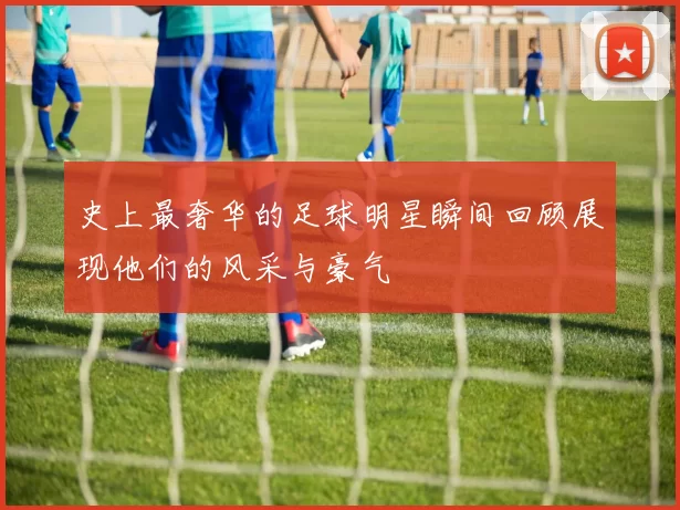 史上最奢华的足球明星瞬间回顾展现他们的风采与豪气