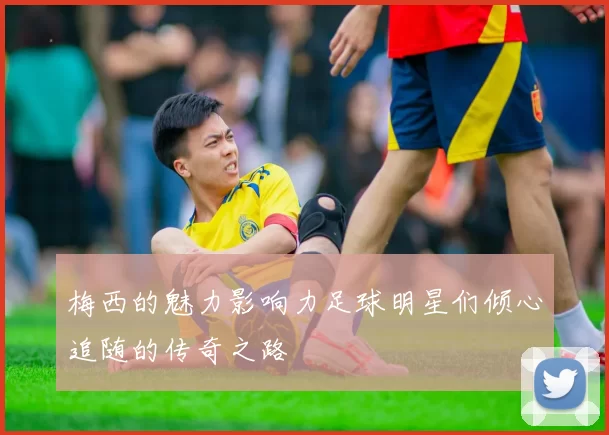 梅西的魅力影响力足球明星们倾心追随的传奇之路