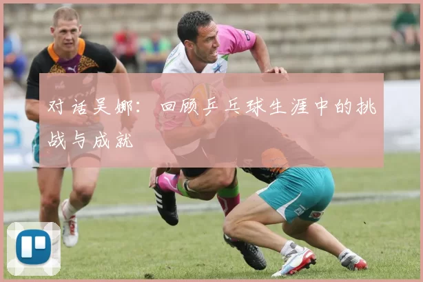 对话吴娜：回顾乒乓球生涯中的挑战与成就
