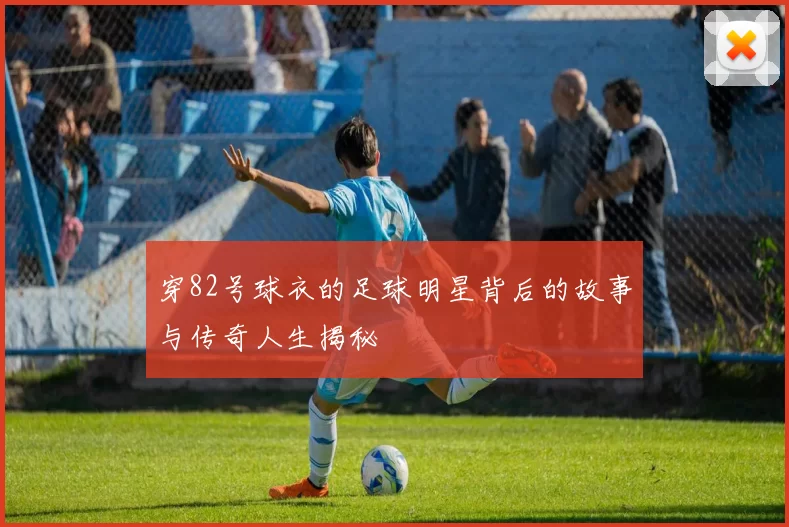 穿82号球衣的足球明星背后的故事与传奇人生揭秘