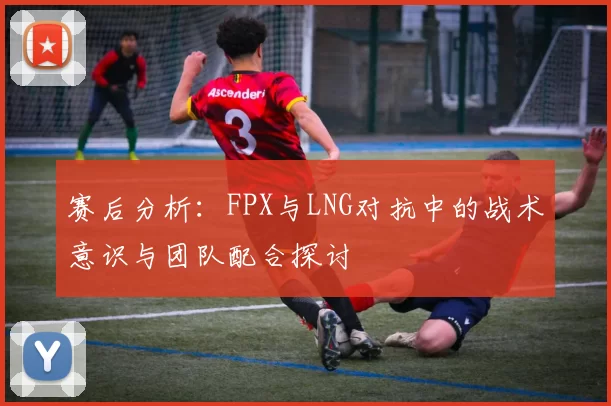 赛后分析：FPX与LNG对抗中的战术意识与团队配合探讨