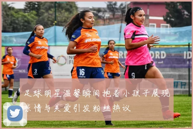足球明星温馨瞬间抱着小孩子展现亲情与关爱引发粉丝热议