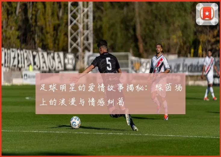 足球明星的爱情故事揭秘：绿茵场上的浪漫与情感纠葛