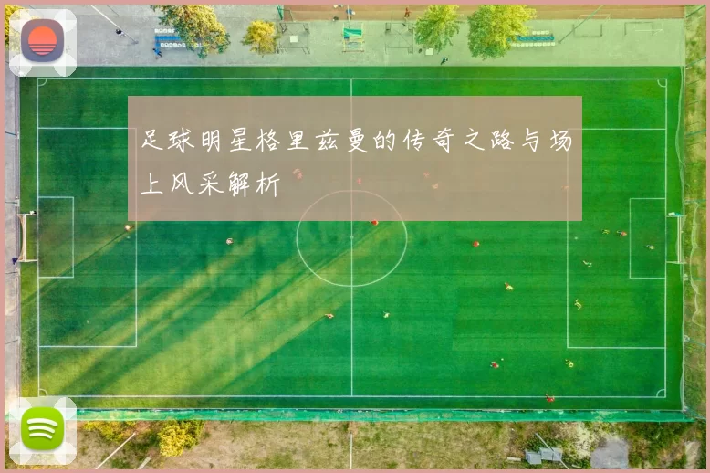 足球明星格里兹曼的传奇之路与场上风采解析