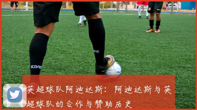 英超球队阿迪达斯：阿迪达斯与英超球队的合作与赞助历史