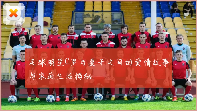 足球明星C罗与妻子之间的爱情故事与家庭生活揭秘
