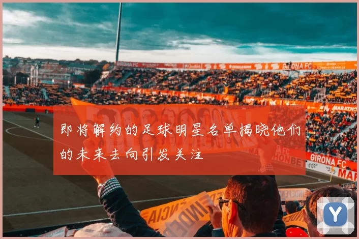 即将解约的足球明星名单揭晓他们的未来去向引发关注