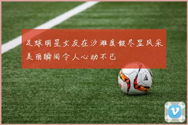 足球明星女友在沙滩度假尽显风采美丽瞬间令人心动不已