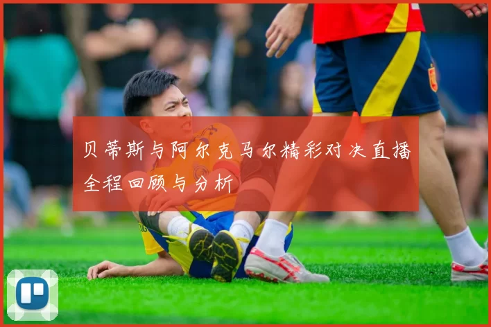 贝蒂斯与阿尔克马尔精彩对决直播全程回顾与分析