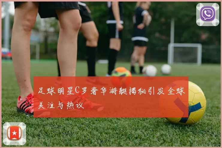 足球明星C罗奢华游艇揭秘引发全球关注与热议