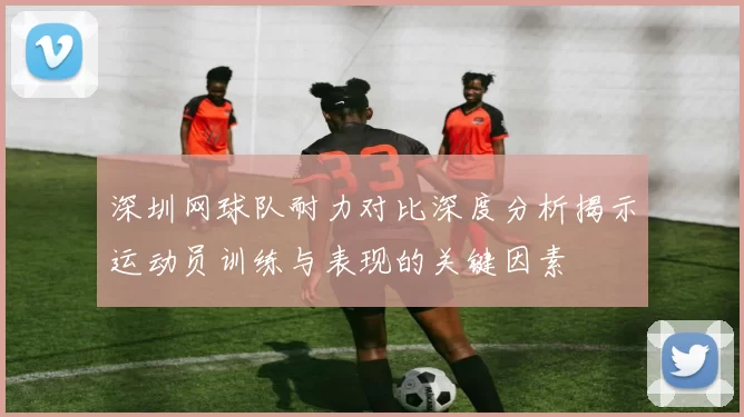 深圳网球队耐力对比深度分析揭示运动员训练与表现的关键因素