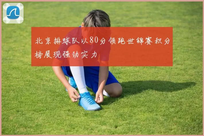 北京排球队以80分领跑世锦赛积分榜展现强劲实力