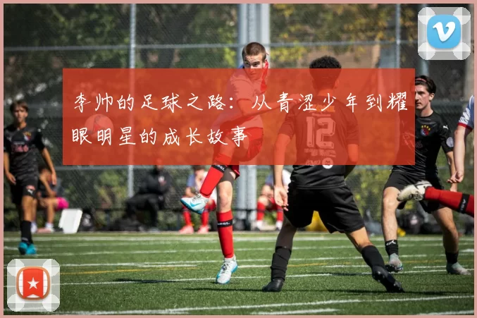 李帅的足球之路：从青涩少年到耀眼明星的成长故事