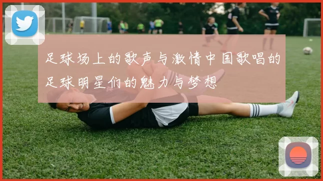 足球场上的歌声与激情中国歌唱的足球明星们的魅力与梦想