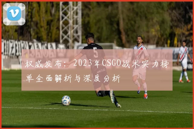 权威发布：2023年CSGO战术实力榜单全面解析与深度分析