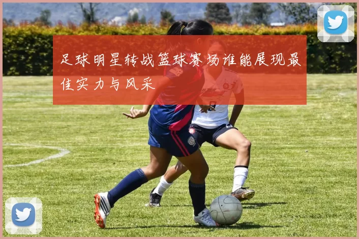 足球明星转战篮球赛场谁能展现最佳实力与风采